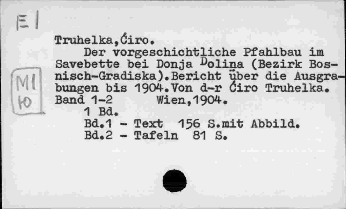 ﻿Ml ю
Truhelka,Ôiro.
Der vorgeschichtliche Pfahlbau im Savebette bei Donja ^olina (Bezirk Bos-nisch-Gradiska).Bericht über die Ausgrabungen bis 1904.Von d-r Öiro Truhelka. Band 1-2	Wien,1904.
1 Bd.
Bd.1 - Text 156 S.mit Abbild.
Bd.2 - Tafeln 81 S.